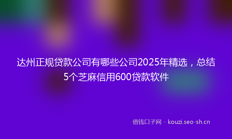达州正规贷款公司有哪些公司2025年精选，总结5个芝麻信用600贷款软件