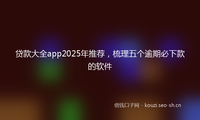 贷款大全app2025年推荐，梳理五个逾期必下款的软件