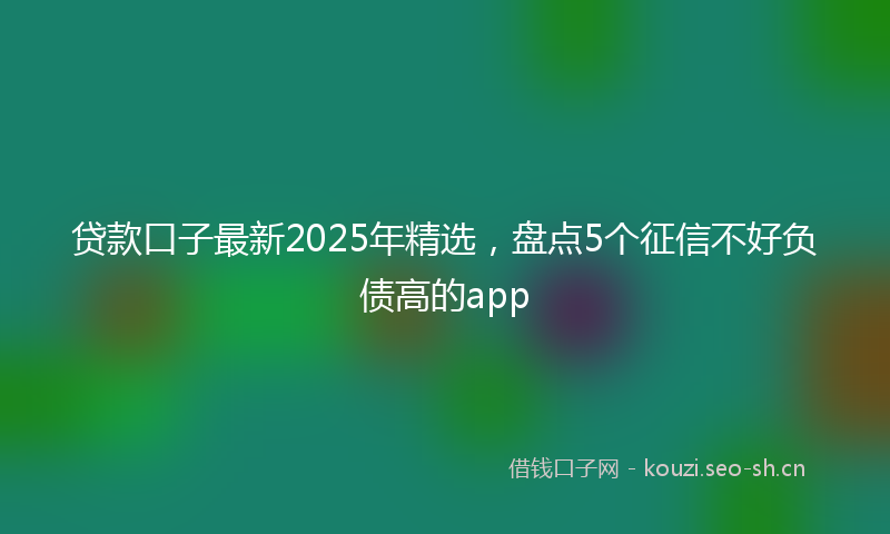 贷款口子最新2025年精选，盘点5个征信不好负债高的app