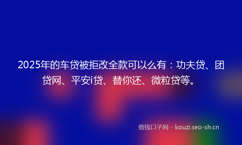 2025年的车贷被拒改全款可以么有：功夫贷、团贷网、平安i贷、替你还、微粒贷等。