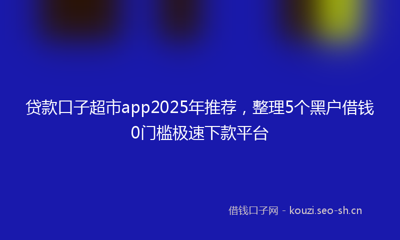 贷款口子超市app2025年推荐，整理5个黑户借钱0门槛极速下款平台