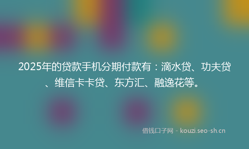 2025年的贷款手机分期付款有：滴水贷、功夫贷、维信卡卡贷、东方汇、融逸花等。