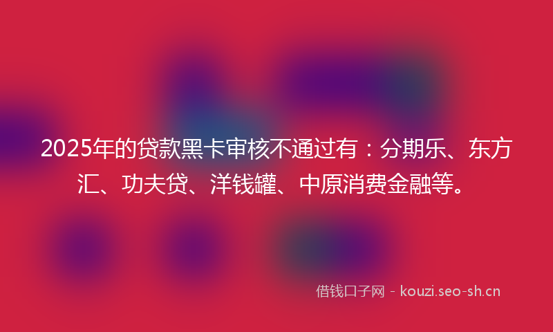 2025年的贷款黑卡审核不通过有:分期乐、东方汇、功夫贷、洋钱罐、中原消费金融等。