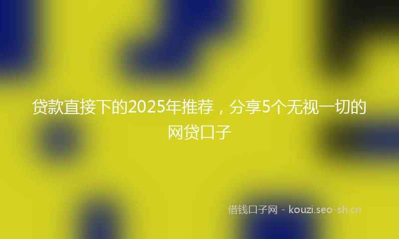 贷款直接下的2025年推荐，分享5个无视一切的网贷口子