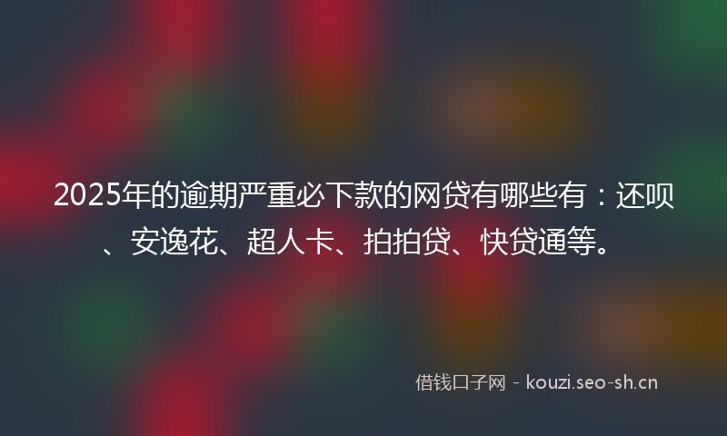 2025年的逾期严重必下款的网贷有哪些有：还呗、安逸花、超人卡、拍拍贷、快贷通等。
