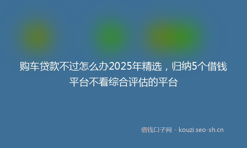 购车贷款不过怎么办2025年精选，归纳5个借钱平台不看综合评估的平台