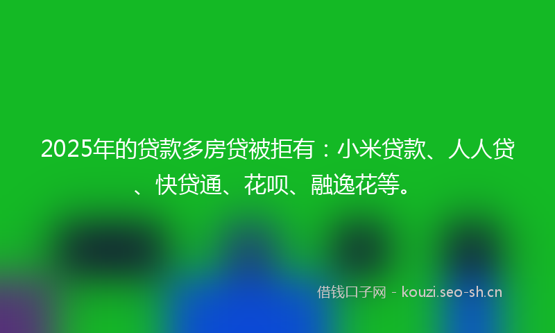 2025年的贷款多房贷被拒有：小米贷款、人人贷、快贷通、花呗、融逸花等。