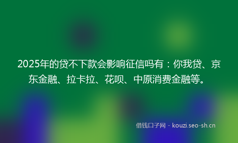 2025年的贷不下款会影响征信吗有：你我贷、京东金融、拉卡拉、花呗、中原消费金融等。