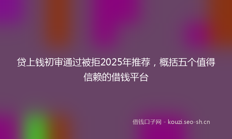 贷上钱初审通过被拒2025年推荐，概括五个值得信赖的借钱平台