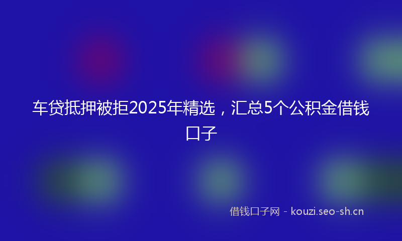 车贷抵押被拒2025年精选,汇总5个公积金借钱口子