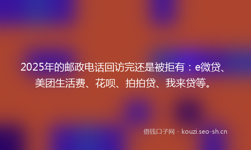 2025年的邮政电话回访完还是被拒有：e微贷、美团生活费、花呗、拍拍贷、我来贷等。