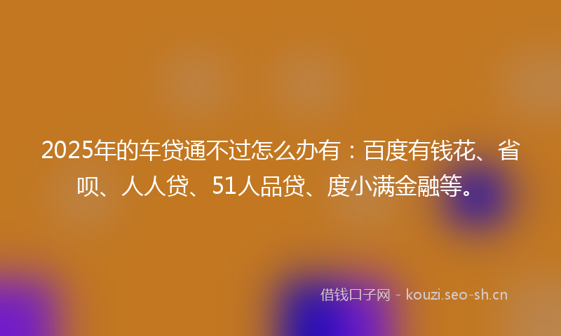2025年的车贷通不过怎么办有：百度有钱花、省呗、人人贷、51人品贷、度小满金融等。
