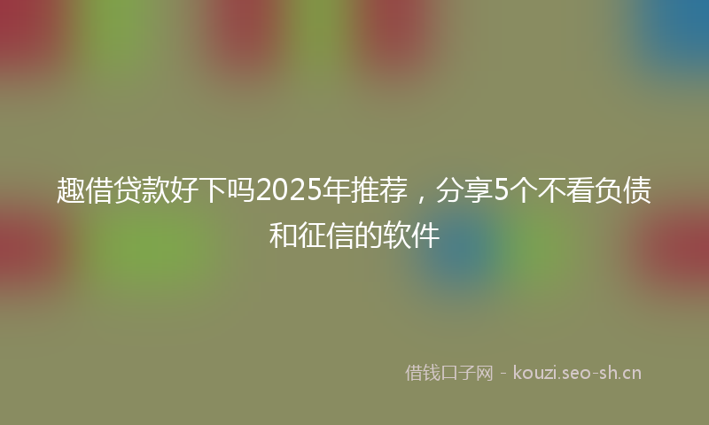 趣借贷款好下吗2025年推荐,分享5个不看负债和征信的软件
