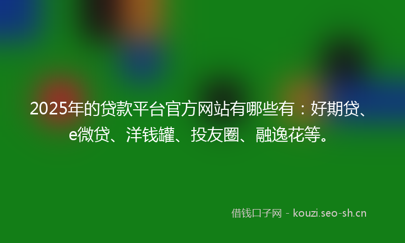 2025年的贷款平台官方网站有哪些有：好期贷、e微贷、洋钱罐、投友圈、融逸花等。