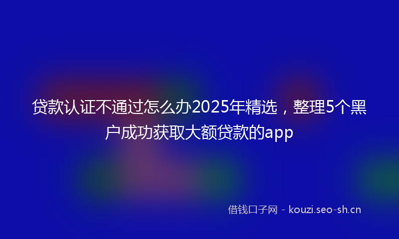 贷款认证不通过怎么办2025年精选，整理5个黑户成功获取大额贷款的app