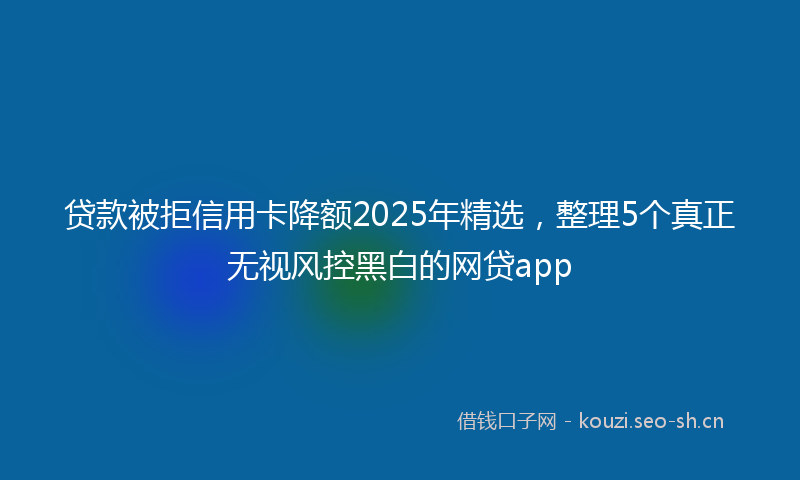 贷款被拒信用卡降额2025年精选，整理5个真正无视风控黑白的网贷app