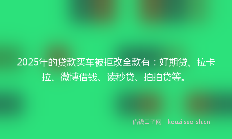 2025年的贷款买车被拒改全款有：好期贷、拉卡拉、微博借钱、读秒贷、拍拍贷等。