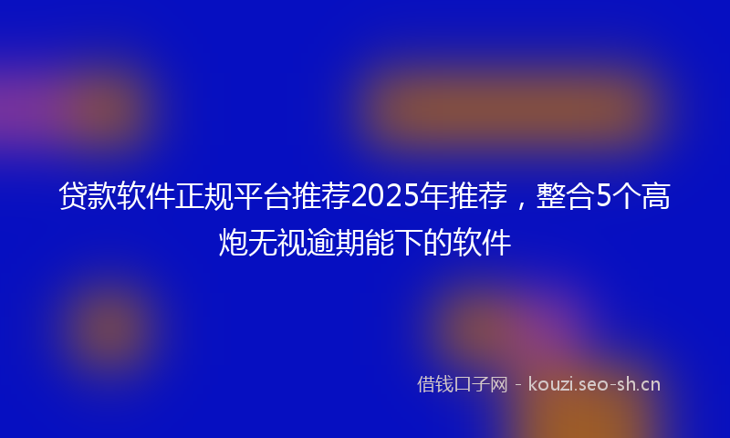 贷款软件正规平台推荐2025年推荐,整合5个高炮无视逾期能下的软件