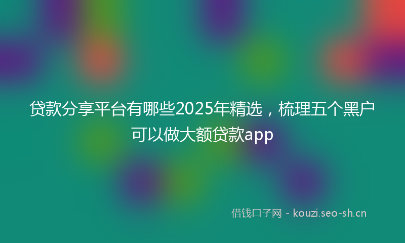 贷款分享平台有哪些2025年精选，梳理五个黑户可以做大额贷款app