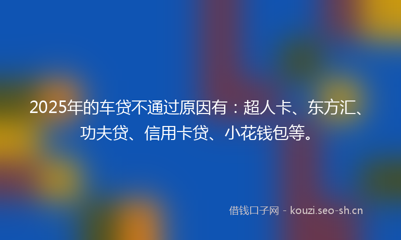 2025年的车贷不通过原因有：超人卡、东方汇、功夫贷、信用卡贷、小花钱包等。