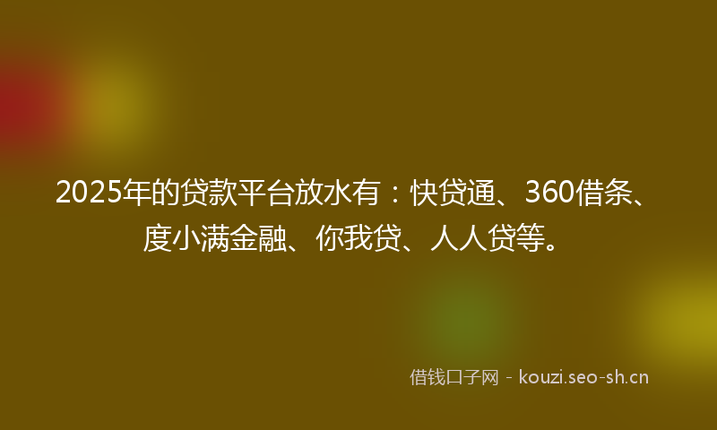 2025年的贷款平台放水有：快贷通、360借条、度小满金融、你我贷、人人贷等。