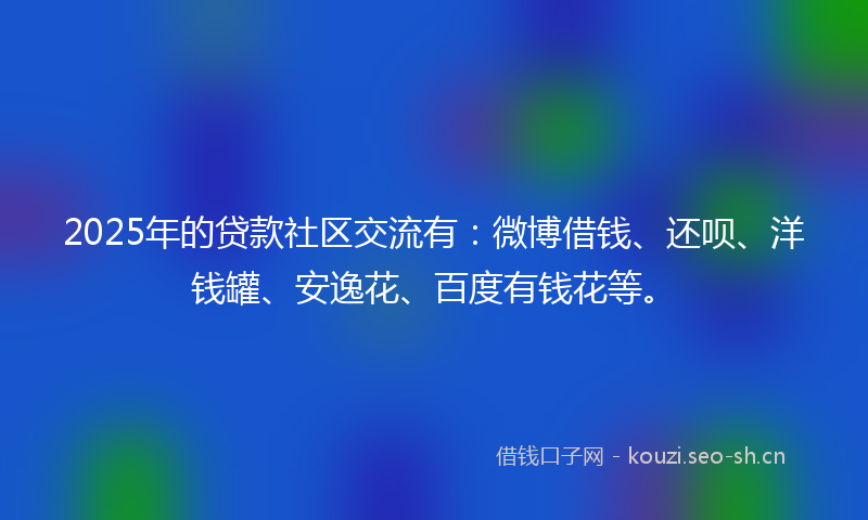 2025年的贷款社区交流有：微博借钱、还呗、洋钱罐、安逸花、百度有钱花等。