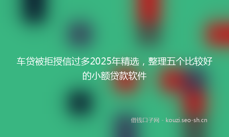 车贷被拒授信过多2025年精选,整理五个比较好的小额贷款软件