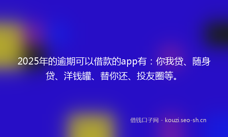 2025年的逾期可以借款的app有:你我贷、随身贷、洋钱罐、替你还、投友圈等。