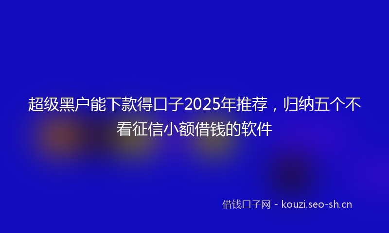 超级黑户能下款得口子2025年推荐，归纳五个不看征信小额借钱的软件