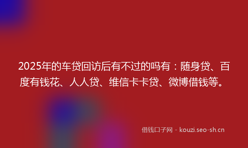 2025年的车贷回访后有不过的吗有：随身贷、百度有钱花、人人贷、维信卡卡贷、微博借钱等。