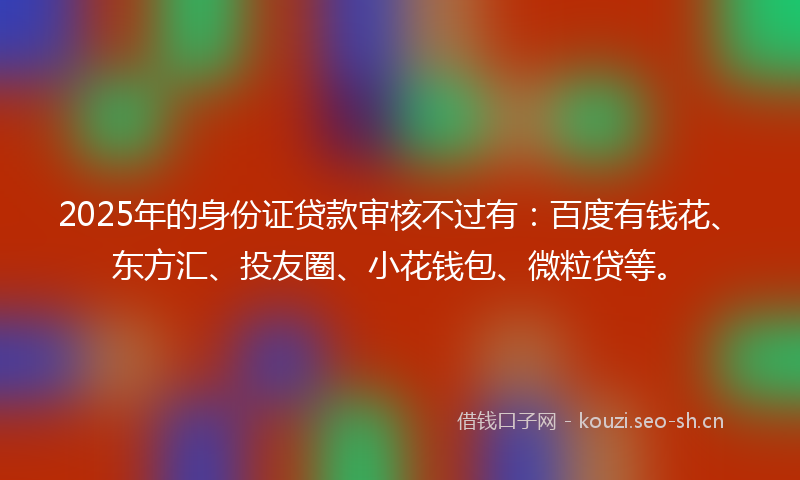 2025年的身份证贷款审核不过有：百度有钱花、东方汇、投友圈、小花钱包、微粒贷等。