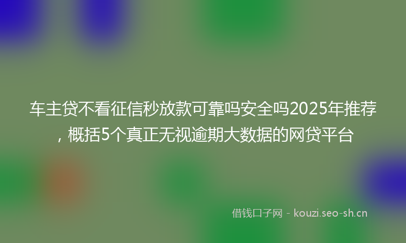 车主贷不看征信秒放款可靠吗安全吗2025年推荐，概括5个真正无视逾期大数据的网贷平台