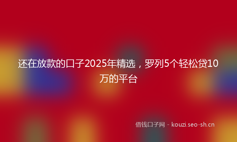 还在放款的口子2025年精选，罗列5个轻松贷10万的平台