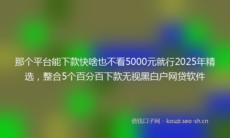 那个平台能下款快啥也不看5000元就行2025年精选，整合5个百分百下款无视黑白户网贷软件