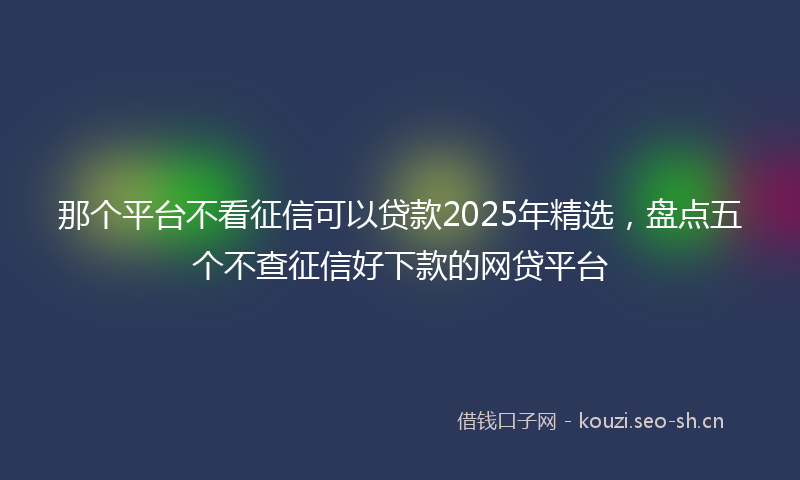 那个平台不看征信可以贷款2025年精选，盘点五个不查征信好下款的网贷平台