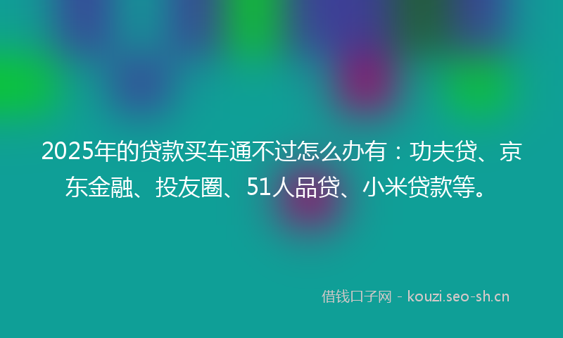 2025年的贷款买车通不过怎么办有：功夫贷、京东金融、投友圈、51人品贷、小米贷款等。