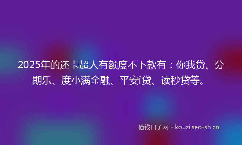 2025年的还卡超人有额度不下款有：你我贷、分期乐、度小满金融、平安i贷、读秒贷等。