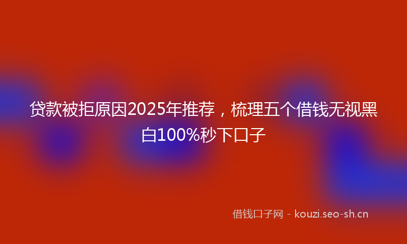 贷款被拒原因2025年推荐，梳理五个借钱无视黑白100%秒下口子