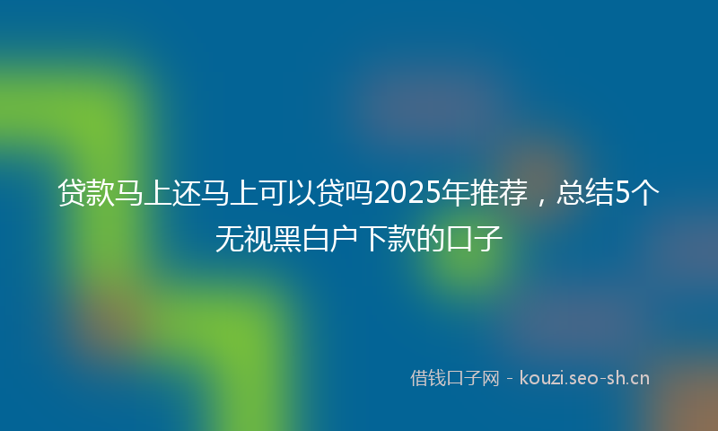 贷款马上还马上可以贷吗2025年推荐，总结5个无视黑白户下款的口子