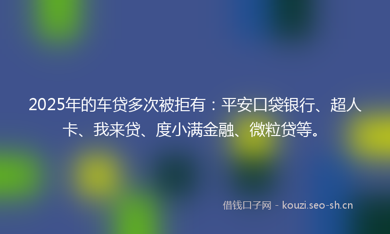 2025年的车贷多次被拒有：平安口袋银行、超人卡、我来贷、度小满金融、微粒贷等。