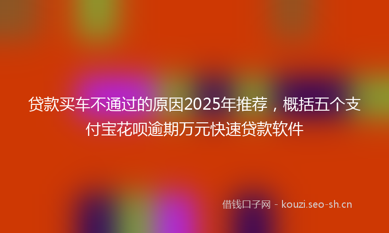 贷款买车不通过的原因2025年推荐，概括五个支付宝花呗逾期万元快速贷款软件