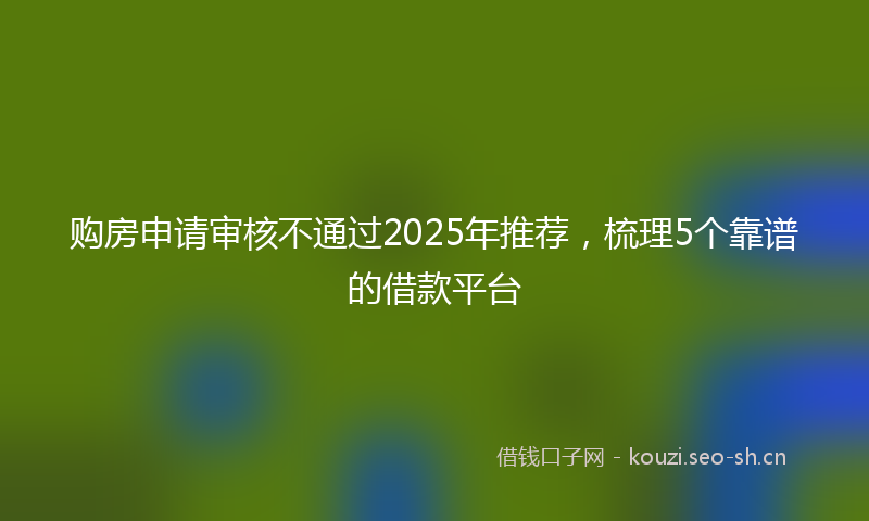 购房申请审核不通过2025年推荐，梳理5个靠谱的借款平台