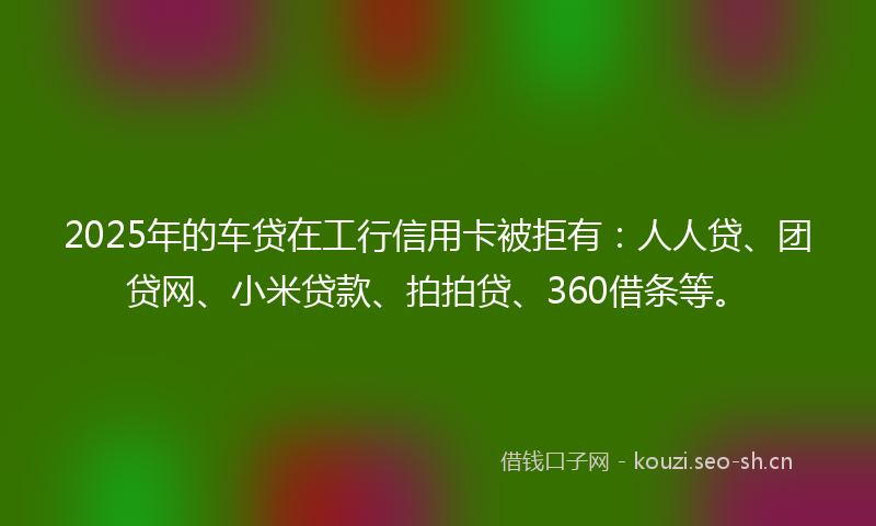 2025年的车贷在工行信用卡被拒有：人人贷、团贷网、小米贷款、拍拍贷、360借条等。