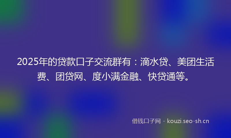2025年的贷款口子交流群有：滴水贷、美团生活费、团贷网、度小满金融、快贷通等。