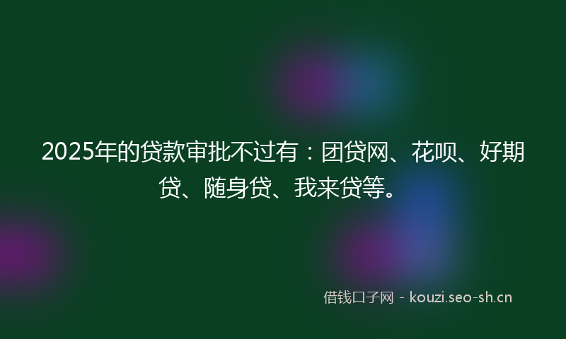 2025年的贷款审批不过有：团贷网、花呗、好期贷、随身贷、我来贷等。