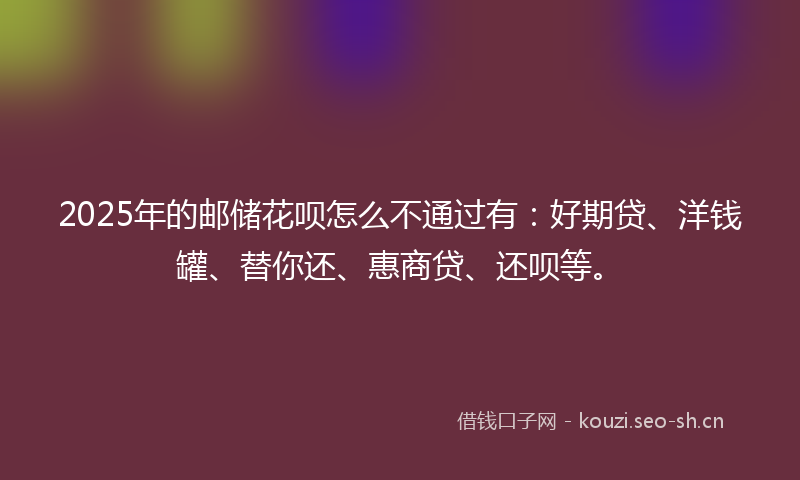 2025年的邮储花呗怎么不通过有：好期贷、洋钱罐、替你还、惠商贷、还呗等。