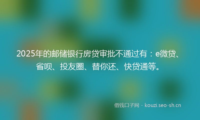 2025年的邮储银行房贷审批不通过有：e微贷、省呗、投友圈、替你还、快贷通等。