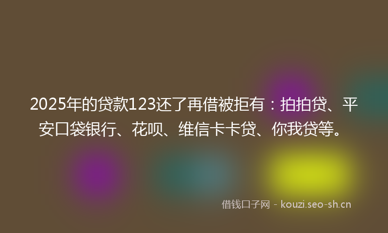 2025年的贷款123还了再借被拒有：拍拍贷、平安口袋银行、花呗、维信卡卡贷、你我贷等。