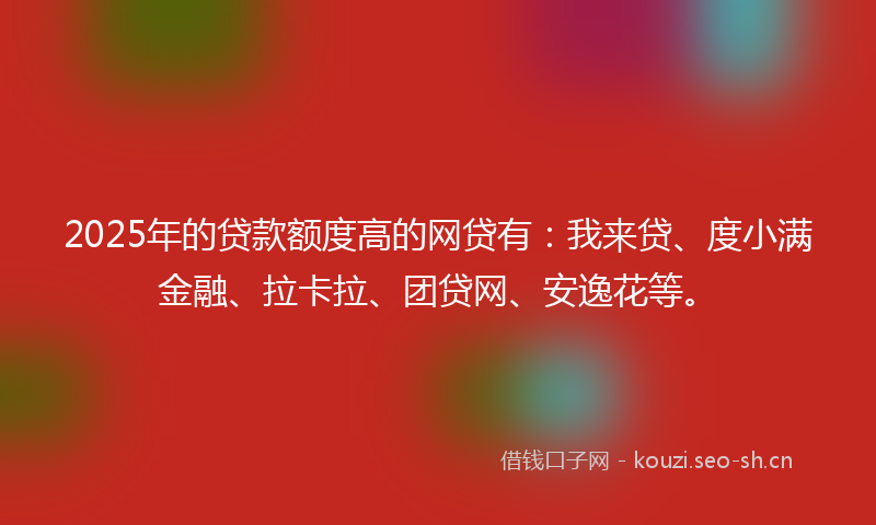 2025年的贷款额度高的网贷有：我来贷、度小满金融、拉卡拉、团贷网、安逸花等。