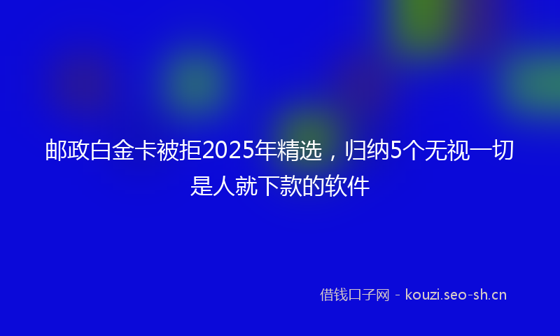 邮政白金卡被拒2025年精选，归纳5个无视一切是人就下款的软件